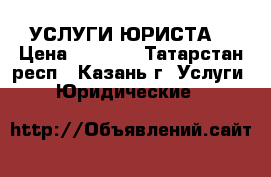 УСЛУГИ ЮРИСТА  › Цена ­ 2 000 - Татарстан респ., Казань г. Услуги » Юридические   
